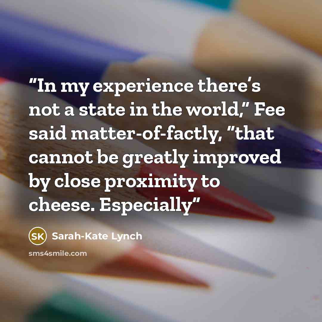 “In my experience there’s not a state in the world,” Fee said matter-of-factly, “that cannot be greatly improved by close proximity to cheese. Especially” quote by Sarah-Kate Lynch