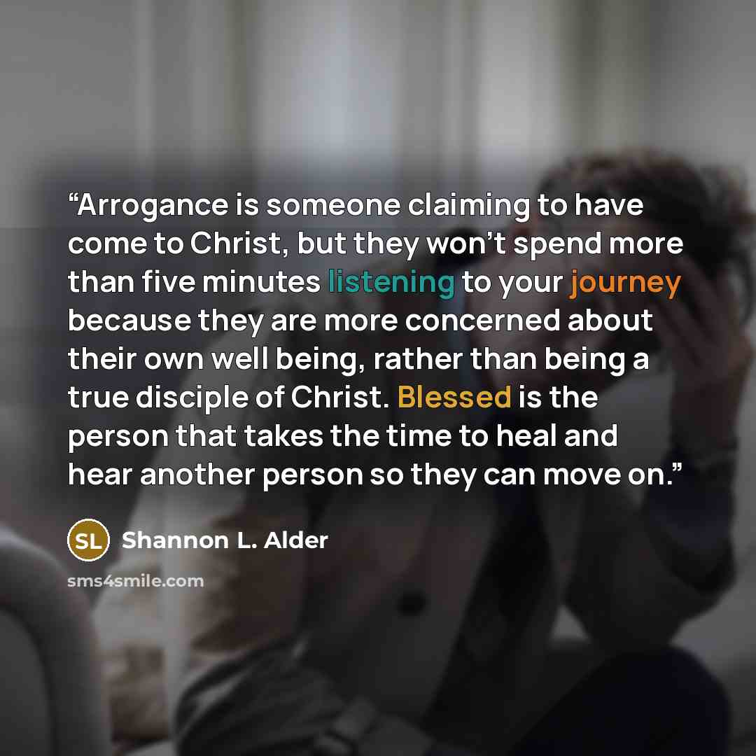 “Arrogance is someone claiming to have come to Christ, but they won't spend more than five minutes listening to your journey because they are more concerned about their own well being, rather than being a true disciple of Christ. Blessed is the person that takes the time to heal and hear another…” quote by Shannon L. Alder