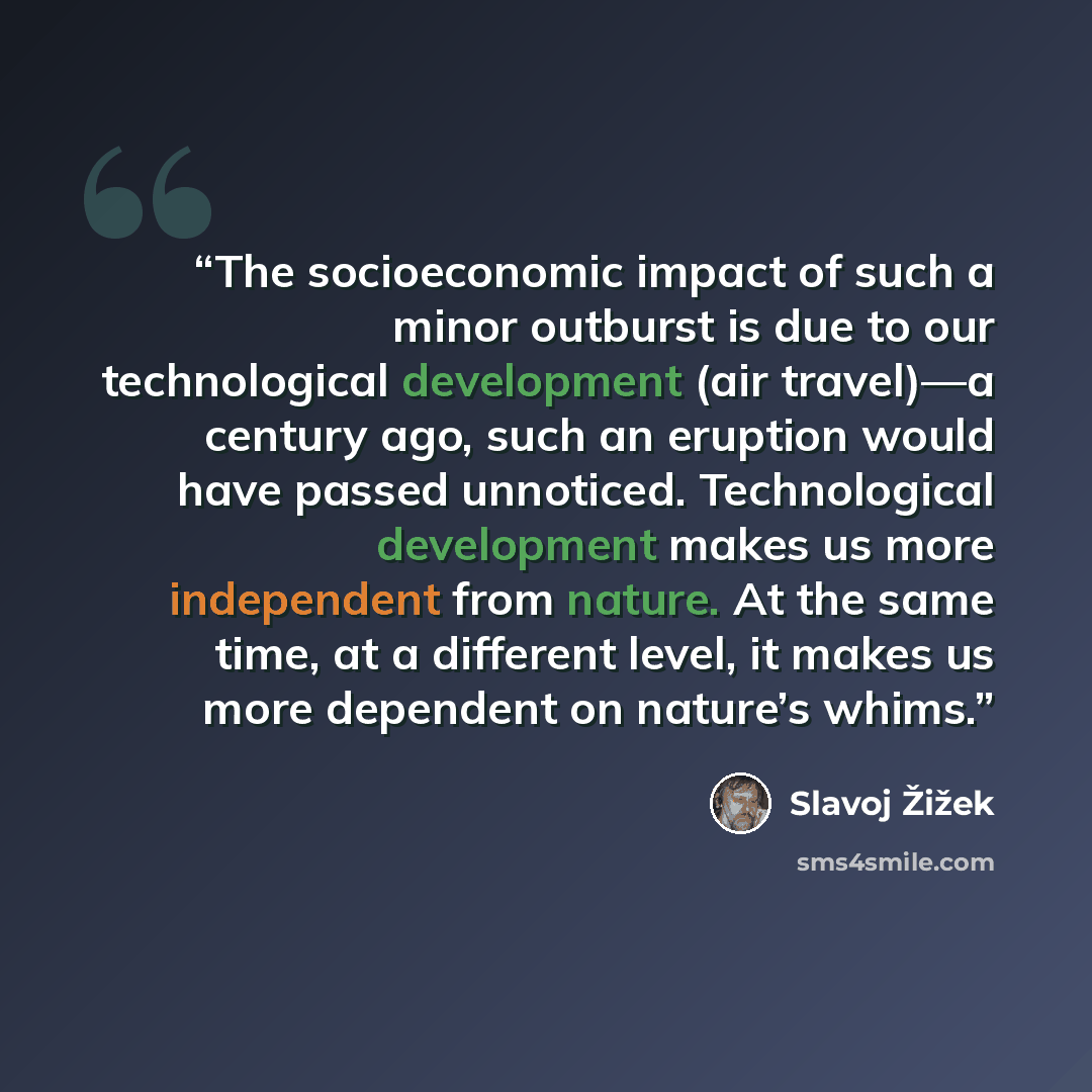 “The socioeconomic impact of such a minor outburst is due to our technological development (air travel)—a century ago, such an eruption would have passed unnoticed. Technological development makes us more independent from nature. At the same time, at a different level, it makes us more dependent on…” quote by Slavoj Žižek