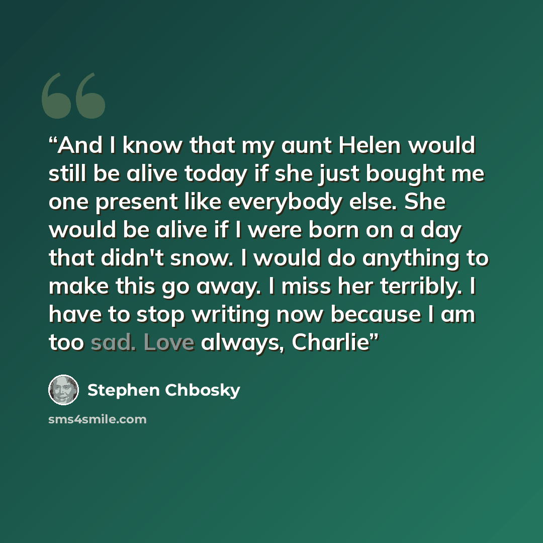 “And I know that my aunt Helen would still be alive today if she just bought me one present like everybody else. She would be alive if I were born on a day that didn't snow. I would do anything to make this go away. I miss her terribly. I have to stop writing now because I am too sad. Love always…” quote by Stephen Chbosky