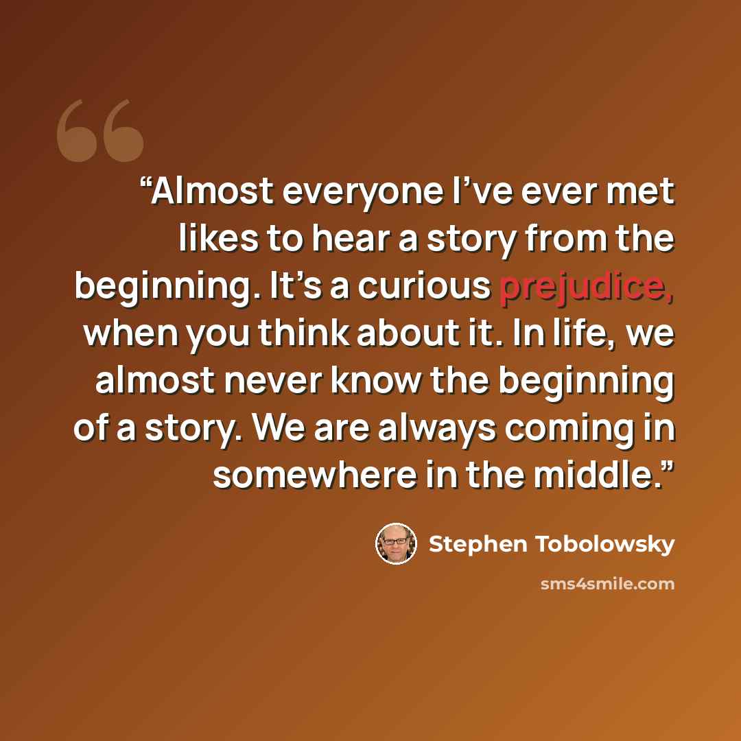 “Almost everyone I’ve ever met likes to hear a story from the beginning. It’s a curious prejudice, when you think about it. In life, we almost never know the beginning of a story. We are always coming in somewhere in the middle.” quote by Stephen Tobolowsky