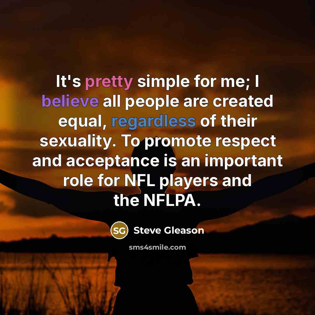“It's pretty simple for me; I believe all people are created equal, regardless of their sexuality. To promote respect and acceptance is an important role for NFL players and the NFLPA.” quote by Steve Gleason