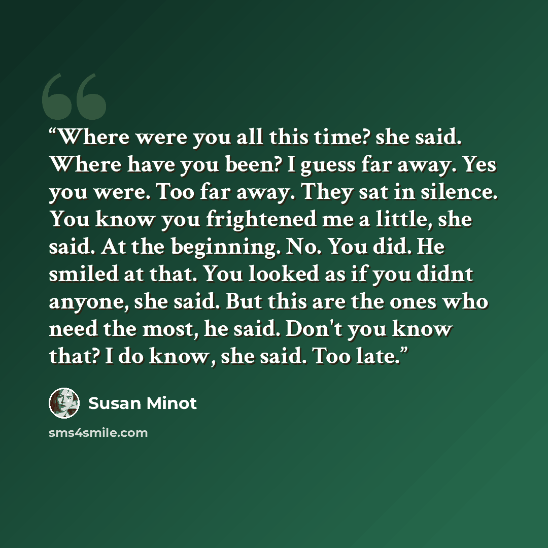 “Where were you all this time? she said. Where have you been? I guess far away. Yes you were. Too far away. They sat in silence. You know you frightened me a little, she said. At the beginning. No. You did. He smiled at that. You looked as if you didnt anyone, she said. But this are the ones who…” quote by Susan Minot