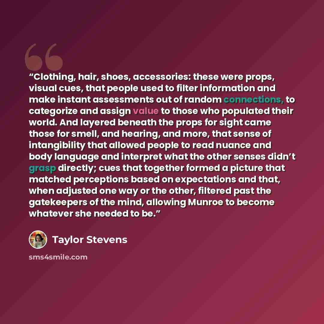 “Clothing, hair, shoes, accessories: these were props, visual cues, that people used to filter information and make instant assessments out of random connections, to categorize and assign value to those who populated their world. And layered beneath the props for sight came those for smell, and…” quote by Taylor Stevens