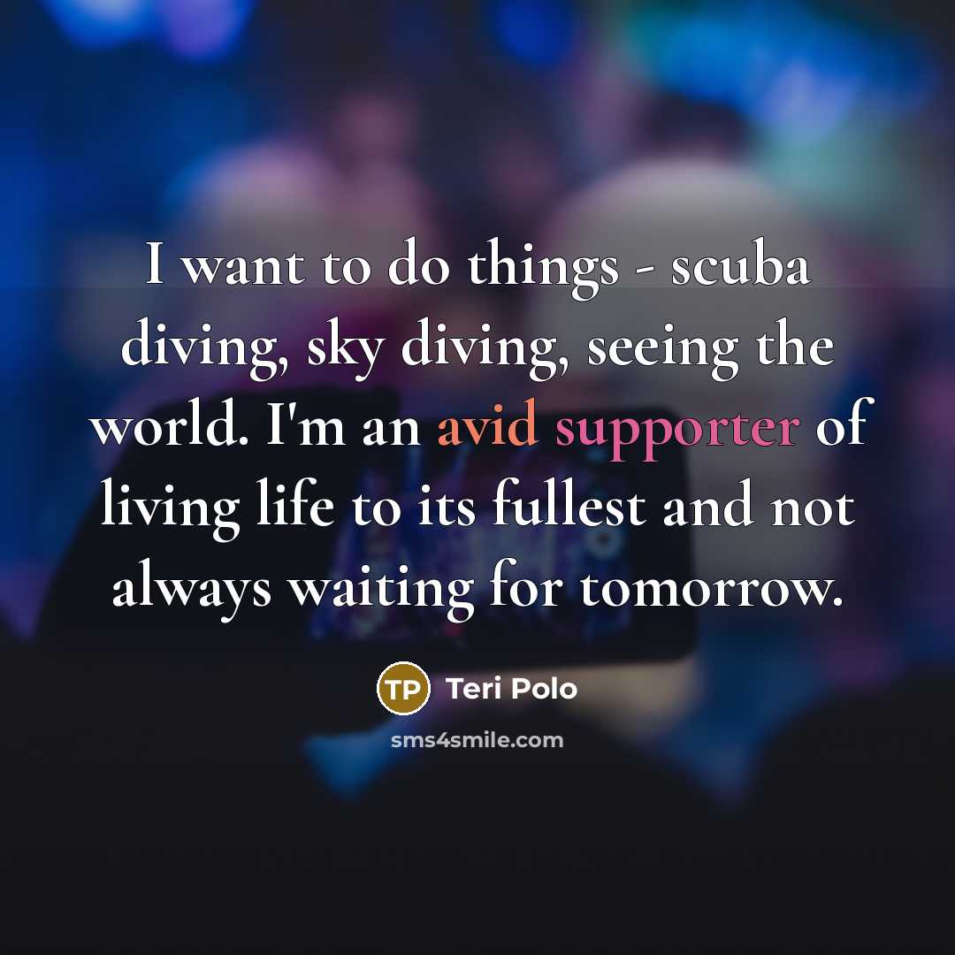 “I want to do things - scuba diving, sky diving, seeing the world. I'm an avid supporter of living life to its fullest and not always waiting for tomorrow.” quote by Teri Polo