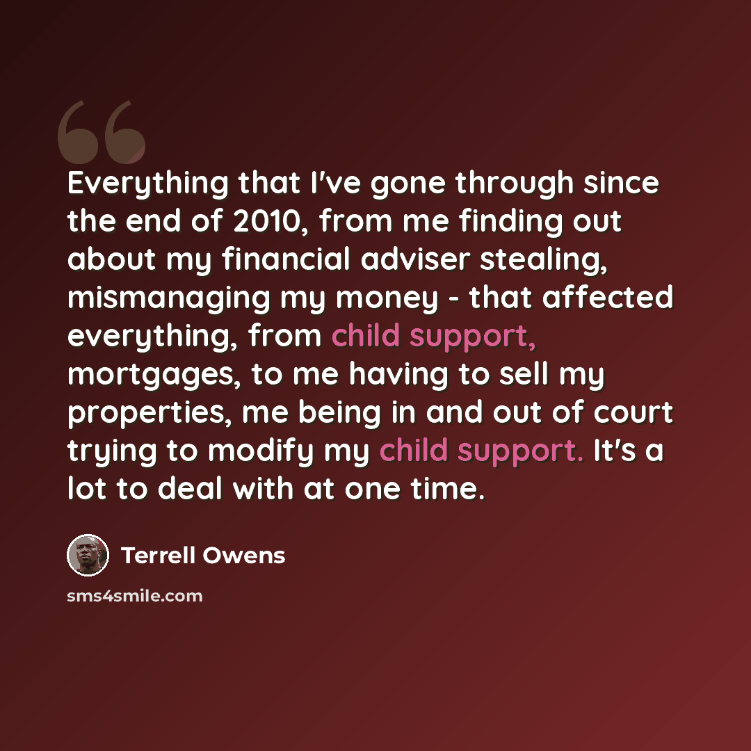 “Everything that I've gone through since the end of 2010, from me finding out about my financial adviser stealing, mismanaging my money - that affected everything, from child support, mortgages, to me having to sell my properties, me being in and out of court trying to modify my child support. It's…” quote by Terrell Owens