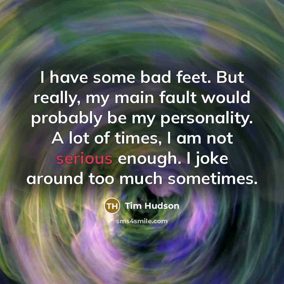 “I have some bad feet. But really, my main fault would probably be my personality. A lot of times, I am not serious enough. I joke around too much sometimes.” quote by Tim Hudson