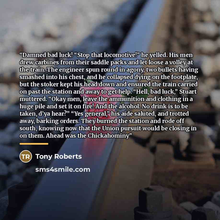 “Damned bad luck! “Stop that locomotive!” he yelled. His men drew carbines from their saddle packs and let loose a volley at the train. The engineer spun round in agony, two bullets having smashed into his chest, and he collapsed dying on the footplate, but the stoker kept his head down and ensured…” quote by Tony Roberts