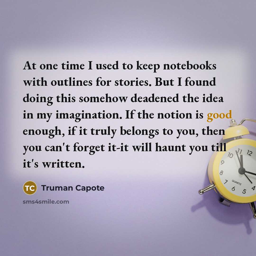 “At one time I used to keep notebooks with outlines for stories. But I found doing this somehow deadened the idea in my imagination. If the notion is good enough, if it truly belongs to you, then you can't forget it-it will haunt you till it's written.” quote by Truman Capote