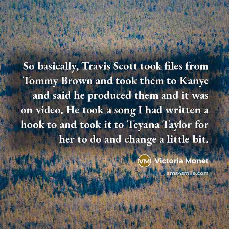 “So basically, Travis Scott took files from Tommy Brown and took them to Kanye and said he produced them and it was on video. He took a song I had written a hook to and took it to Teyana Taylor for her to do and change a little bit.” quote by Victoria Monet