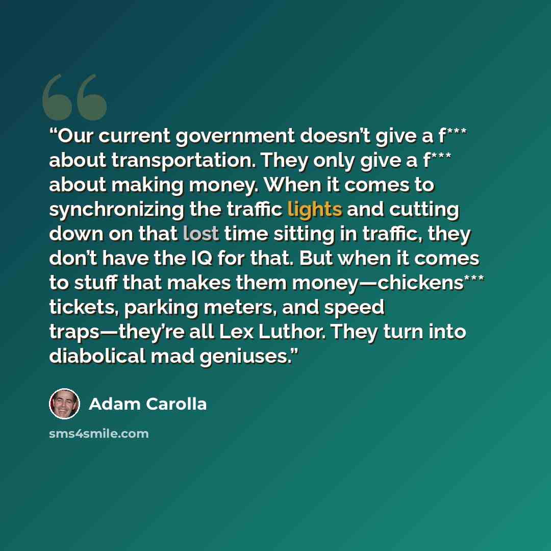 “Our current government doesn’t give a f*** about transportation. They only give a f*** about making money. When it comes to synchronizing the traffic lights and cutting down on that lost time sitting in traffic, they don’t have the IQ for that. But when it comes to stuff that makes them…” quote by Adam Carolla