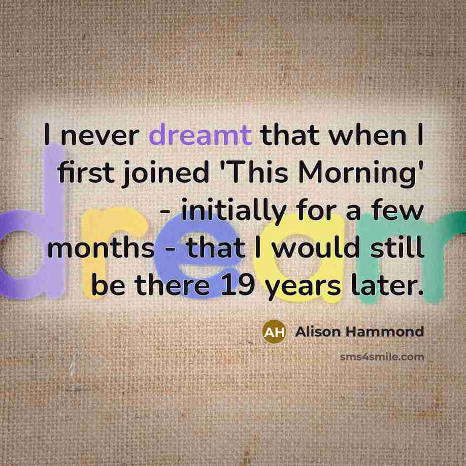 “I never dreamt that when I first joined 'This Morning' - initially for a few months - that I would still be there 19 years later.” quote by Alison Hammond