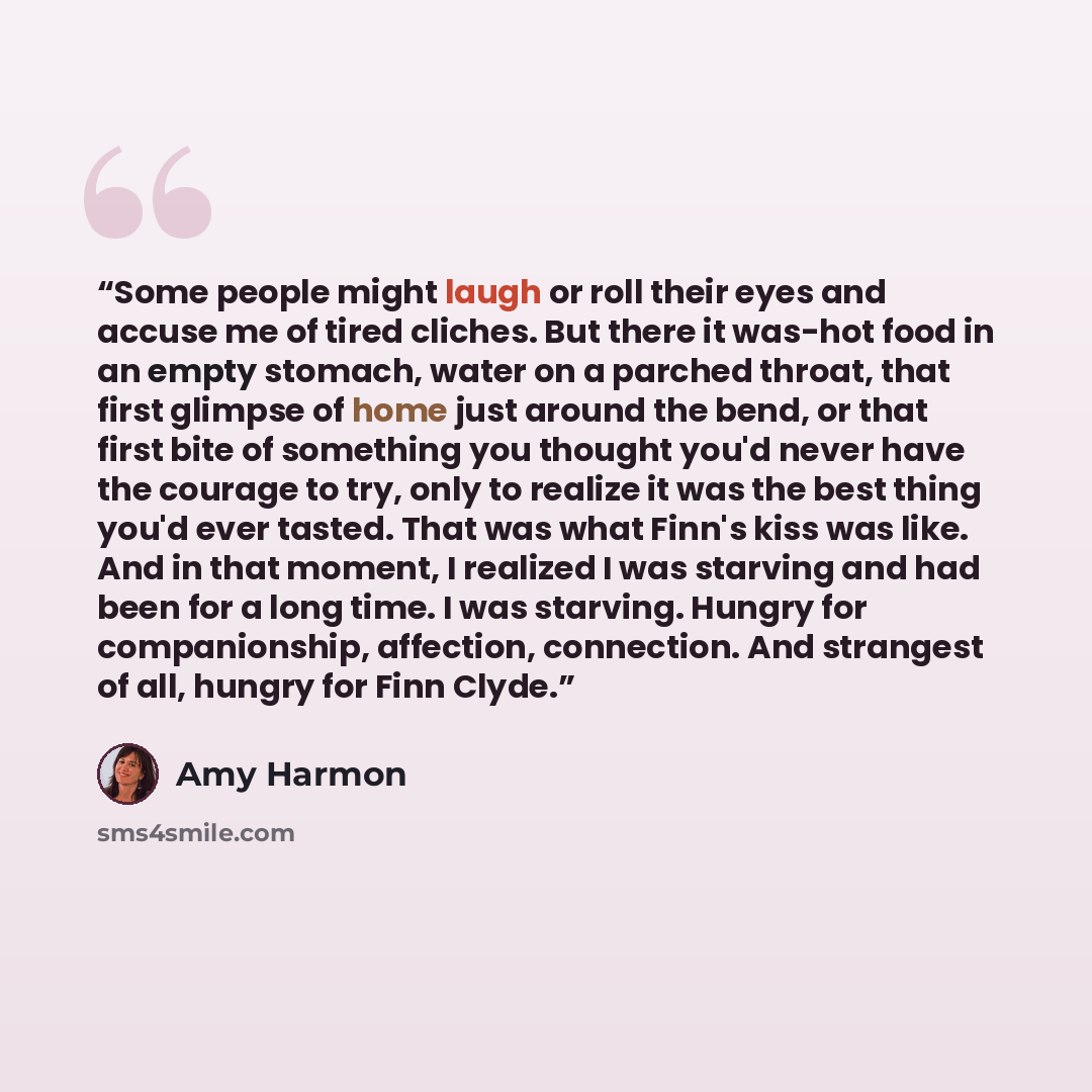 “Some people might laugh or roll their eyes and accuse me of tired cliches. But there it was-hot food in an empty stomach, water on a parched throat, that first glimpse of home just around the bend, or that first bite of something you thought you'd never have the courage to try, only to realize it…” quote by Amy Harmon