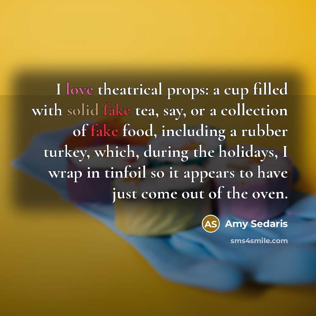 “I love theatrical props: a cup filled with solid fake tea, say, or a collection of fake food, including a rubber turkey, which, during the holidays, I wrap in tinfoil so it appears to have just come out of the oven.” quote by Amy Sedaris
