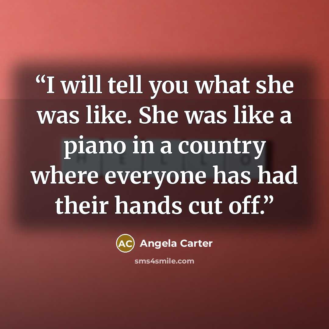 “I will tell you what she was like. She was like a piano in a country where everyone has had their hands cut off.” quote by Angela Carter