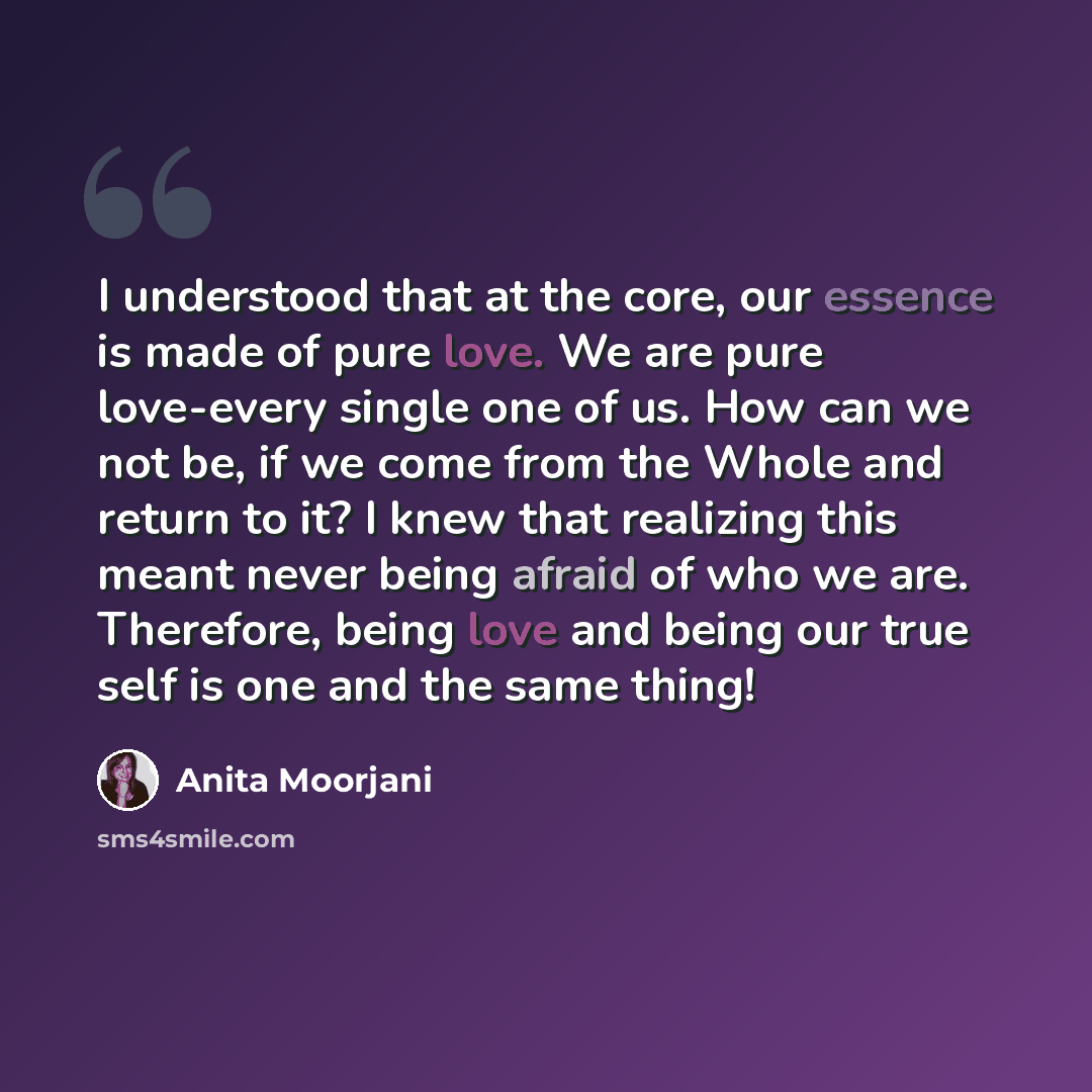 “I understood that at the core, our essence is made of pure love. We are pure love-every single one of us. How can we not be, if we come from the Whole and return to it? I knew that realizing this meant never being afraid of who we are. Therefore, being love and being our true self is one and the…” quote by Anita Moorjani