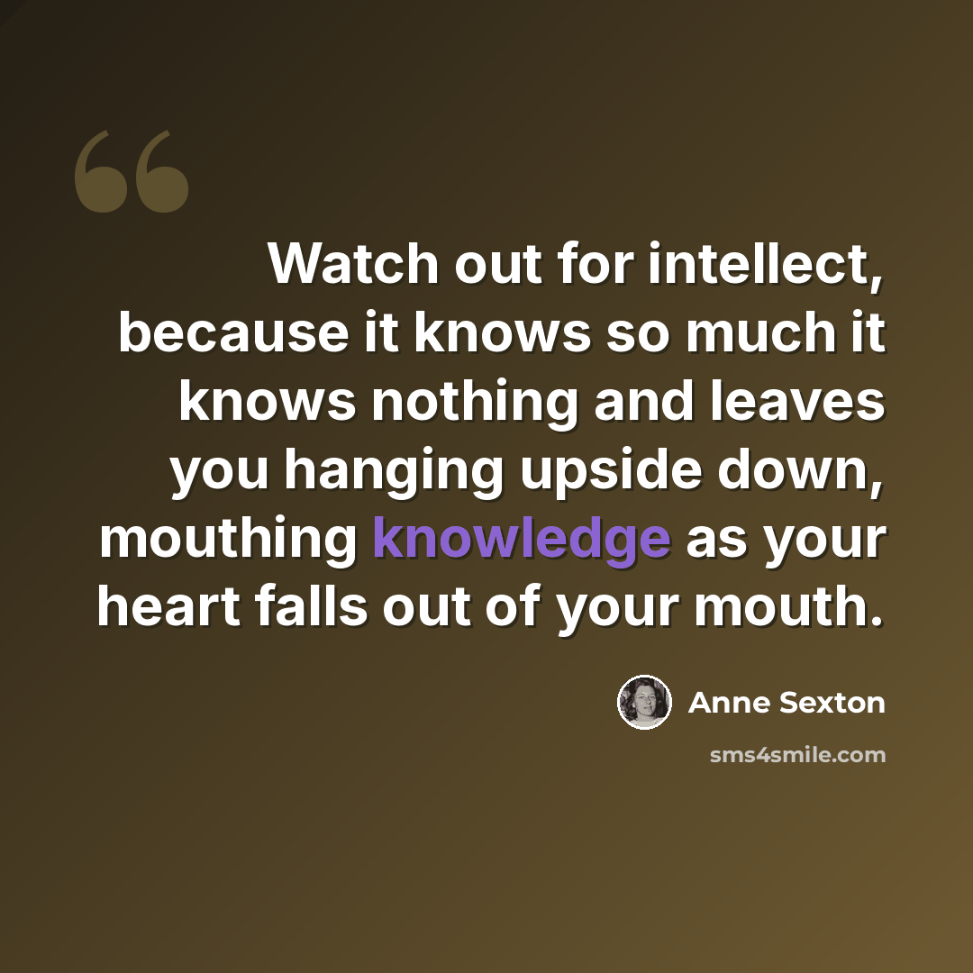 “Watch out for intellect, because it knows so much it knows nothing and leaves you hanging upside down, mouthing knowledge as your heart falls out of your mouth.” quote by Anne Sexton