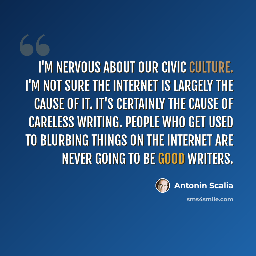 “I'm nervous about our civic culture. I'm not sure the Internet is largely the cause of it. It's certainly the cause of careless writing. People who get used to blurbing things on the Internet are never going to be good writers.” quote by Antonin Scalia