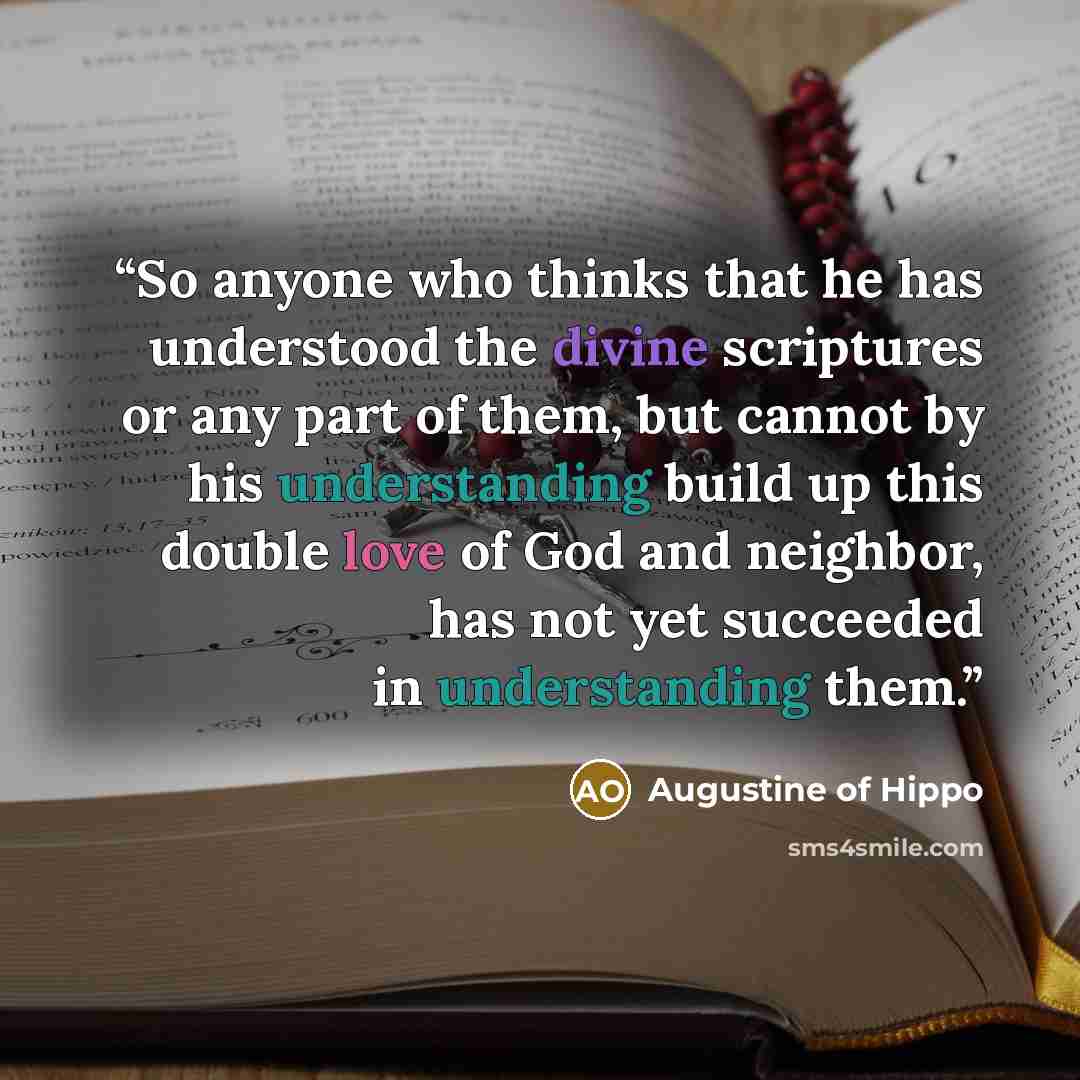 “So anyone who thinks that he has understood the divine scriptures or any part of them, but cannot by his understanding build up this double love of God and neighbor, has not yet succeeded in understanding them.” quote by Augustine of Hippo