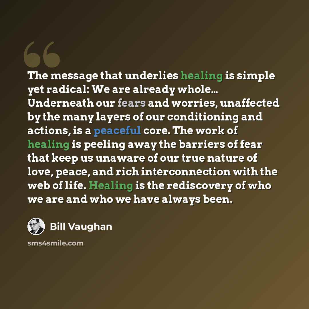 “The message that underlies healing is simple yet radical: We are already whole… Underneath our fears and worries, unaffected by the many layers of our conditioning and actions, is a peaceful core. The work of healing is peeling away the barriers of fear that keep us unaware of our true nature of…” quote by Bill Vaughan