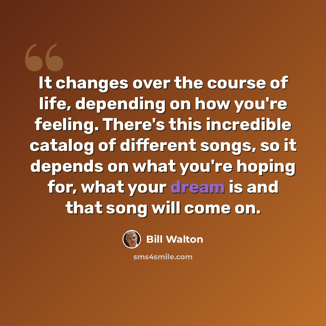 “It changes over the course of life, depending on how you're feeling. There's this incredible catalog of different songs, so it depends on what you're hoping for, what your dream is and that song will come on.” quote by Bill Walton