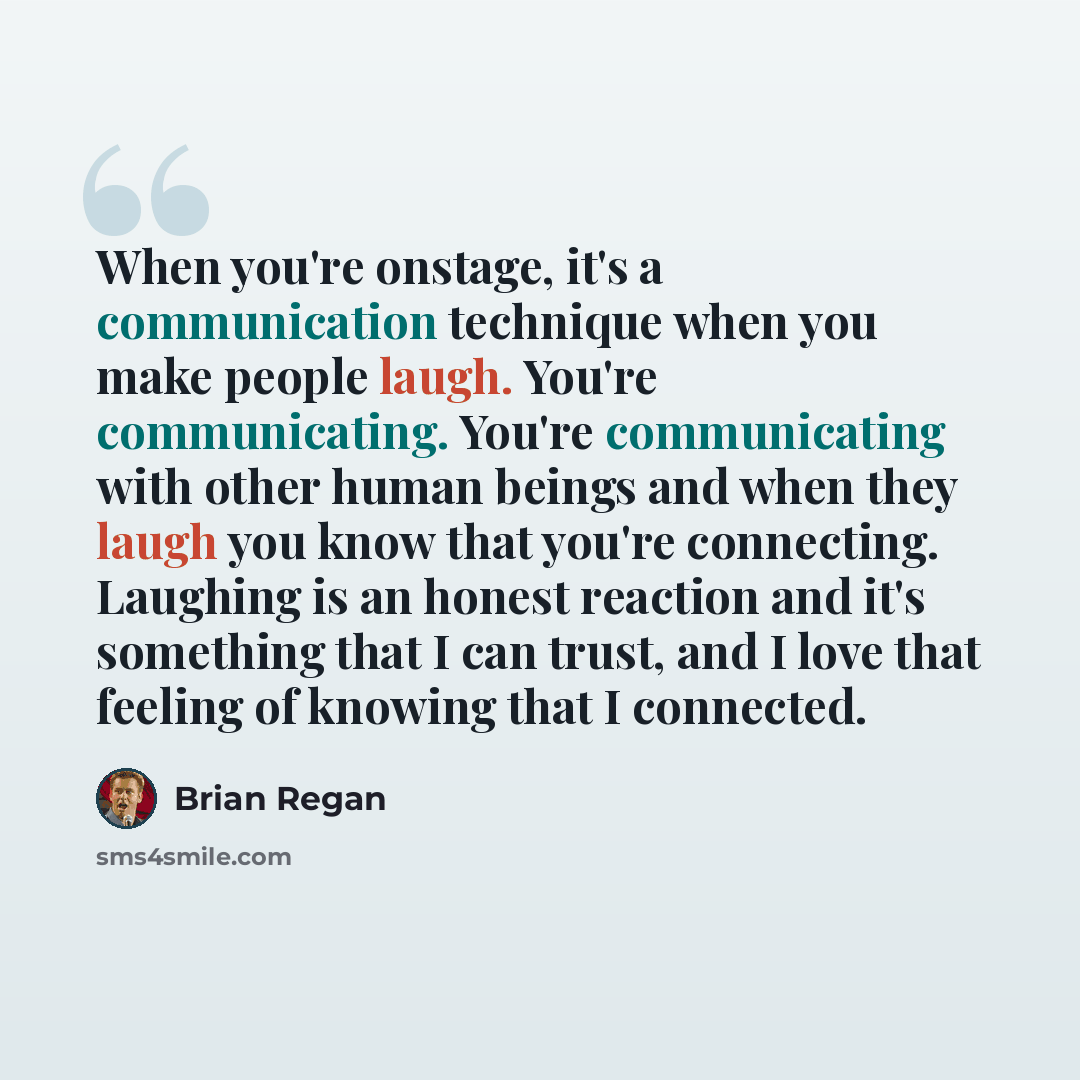 “When you're onstage, it's a communication technique when you make people laugh. You're communicating. You're communicating with other human beings and when they laugh you know that you're connecting. Laughing is an honest reaction and it's something that I can trust, and I love that feeling of…” quote by Brian Regan