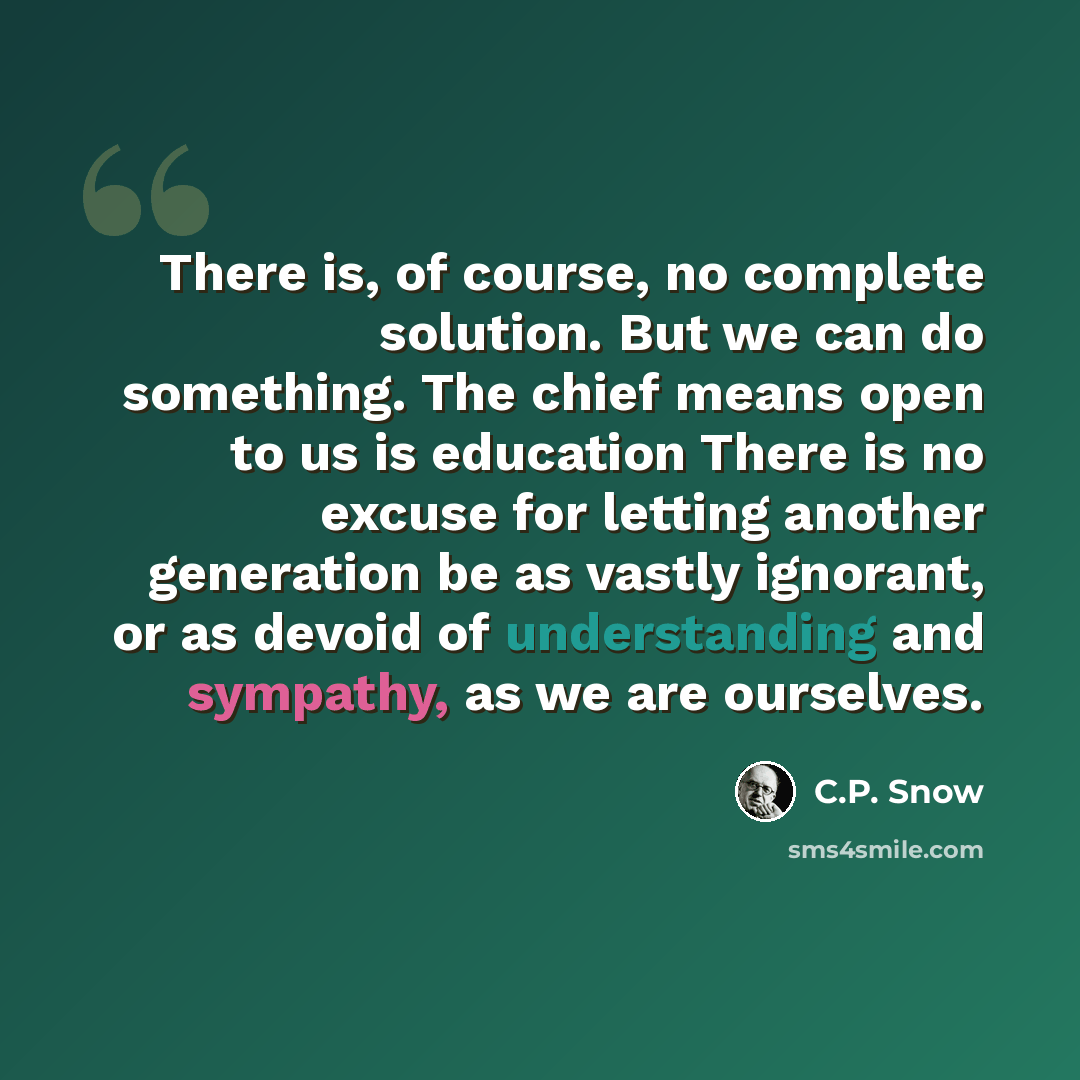 “There is, of course, no complete solution. But we can do something. The chief means open to us is education There is no excuse for letting another generation be as vastly ignorant, or as devoid of understanding and sympathy, as we are ourselves.” quote by C.P. Snow