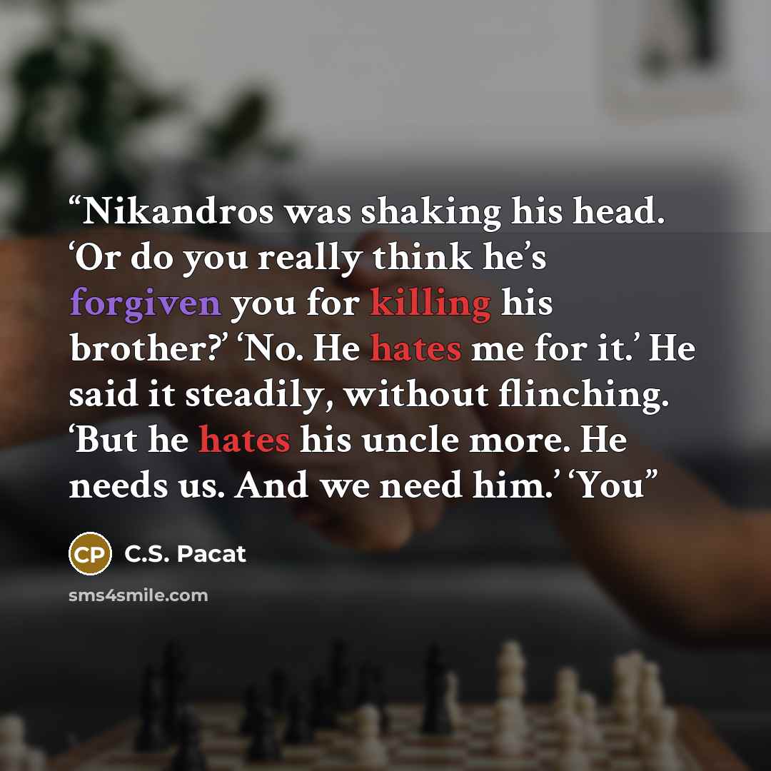 “Nikandros was shaking his head. ‘Or do you really think he’s forgiven you for killing his brother?’ ‘No. He hates me for it.’ He said it steadily, without flinching. ‘But he hates his uncle more. He needs us. And we need him.’ ‘You” quote by C.S. Pacat