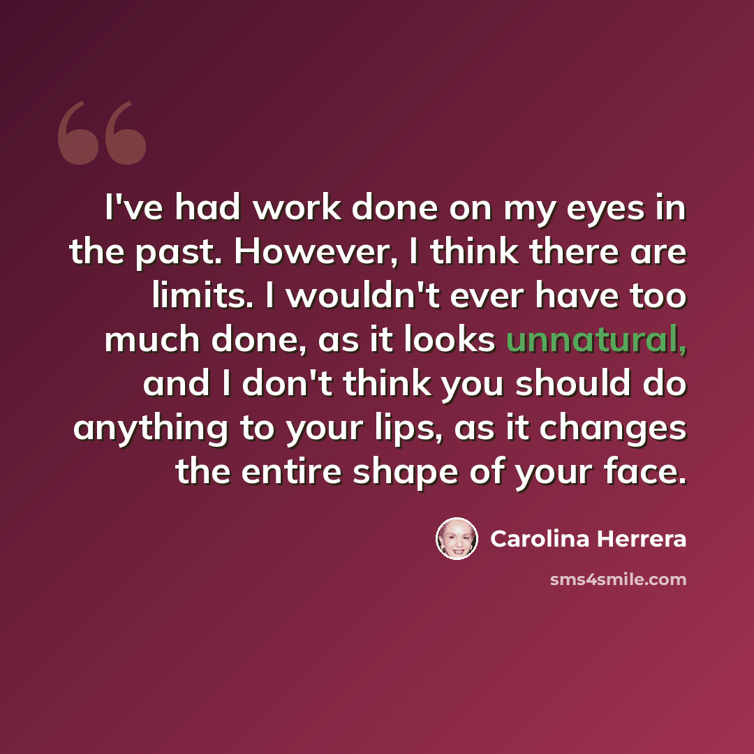 “I've had work done on my eyes in the past. However, I think there are limits. I wouldn't ever have too much done, as it looks unnatural, and I don't think you should do anything to your lips, as it changes the entire shape of your face.” quote by Carolina Herrera