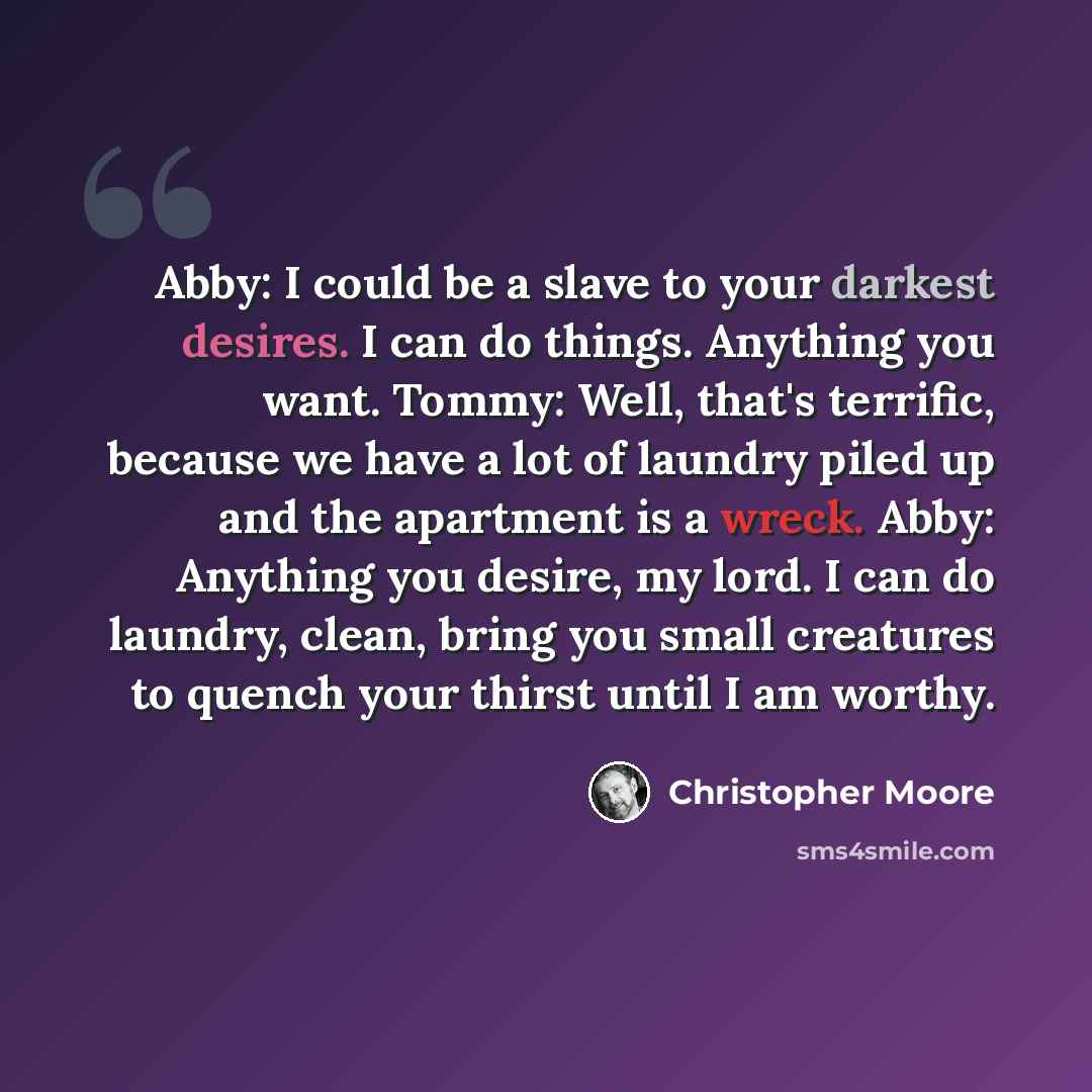 “Abby: I could be a slave to your darkest desires. I can do things. Anything you want. Tommy: Well, that's terrific, because we have a lot of laundry piled up and the apartment is a wreck. Abby: Anything you desire, my lord. I can do laundry, clean, bring you small creatures to quench your thirst…” quote by Christopher Moore