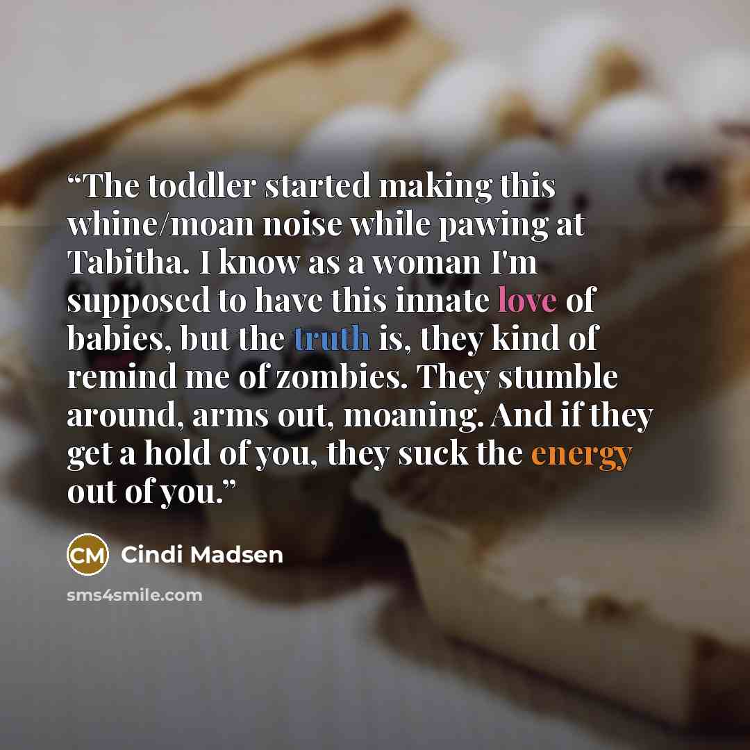 “The toddler started making this whine/moan noise while pawing at Tabitha. I know as a woman I'm supposed to have this innate love of babies, but the truth is, they kind of remind me of zombies. They stumble around, arms out, moaning. And if they get a hold of you, they suck the energy out of you.” quote by Cindi Madsen