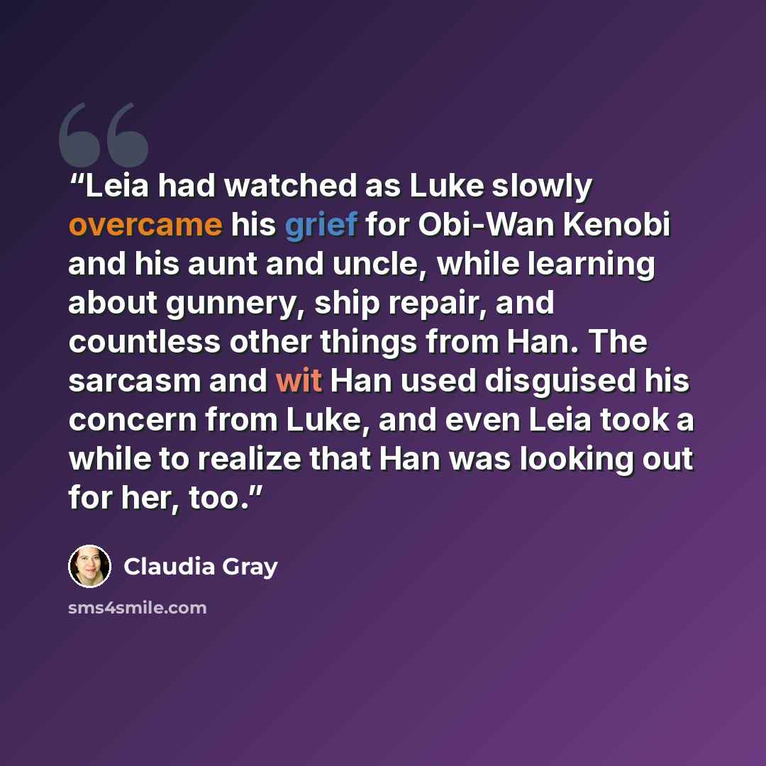 “Leia had watched as Luke slowly overcame his grief for Obi-Wan Kenobi and his aunt and uncle, while learning about gunnery, ship repair, and countless other things from Han. The sarcasm and wit Han used disguised his concern from Luke, and even Leia took a while to realize that Han was looking out…” quote by Claudia Gray