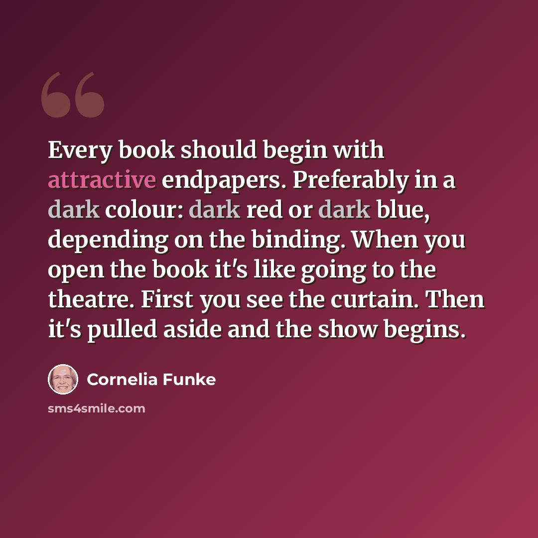 “Every book should begin with attractive endpapers. Preferably in a dark colour: dark red or dark blue, depending on the binding. When you open the book it's like going to the theatre. First you see the curtain. Then it's pulled aside and the show begins.” quote by Cornelia Funke