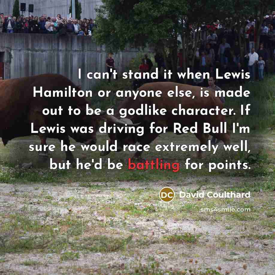 “I can't stand it when Lewis Hamilton or anyone else, is made out to be a godlike character. If Lewis was driving for Red Bull I'm sure he would race extremely well, but he'd be battling for points.” quote by David Coulthard