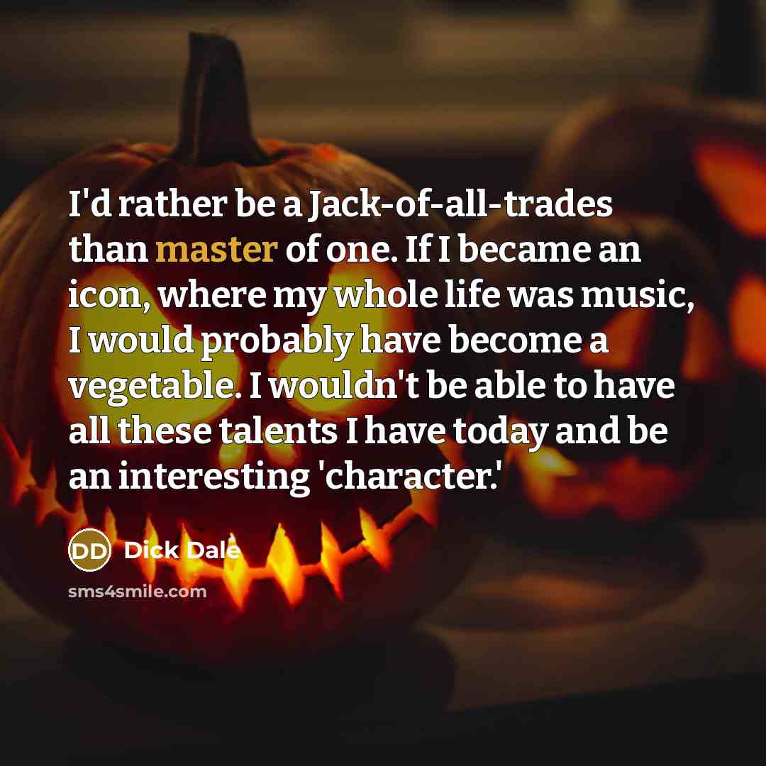 “I'd rather be a Jack-of-all-trades than master of one. If I became an icon, where my whole life was music, I would probably have become a vegetable. I wouldn't be able to have all these talents I have today and be an interesting 'character.'” quote by Dick Dale