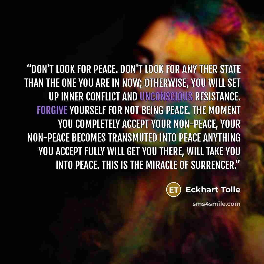 “Don't look for peace. Don't look for any ther state than the one you are in now; otherwise, you will set up inner conflict and unconscious resistance. Forgive yourself for not being peace. The moment you completely accept your non-peace, your non-peace becomes transmuted into peace Anything you…” quote by Eckhart Tolle