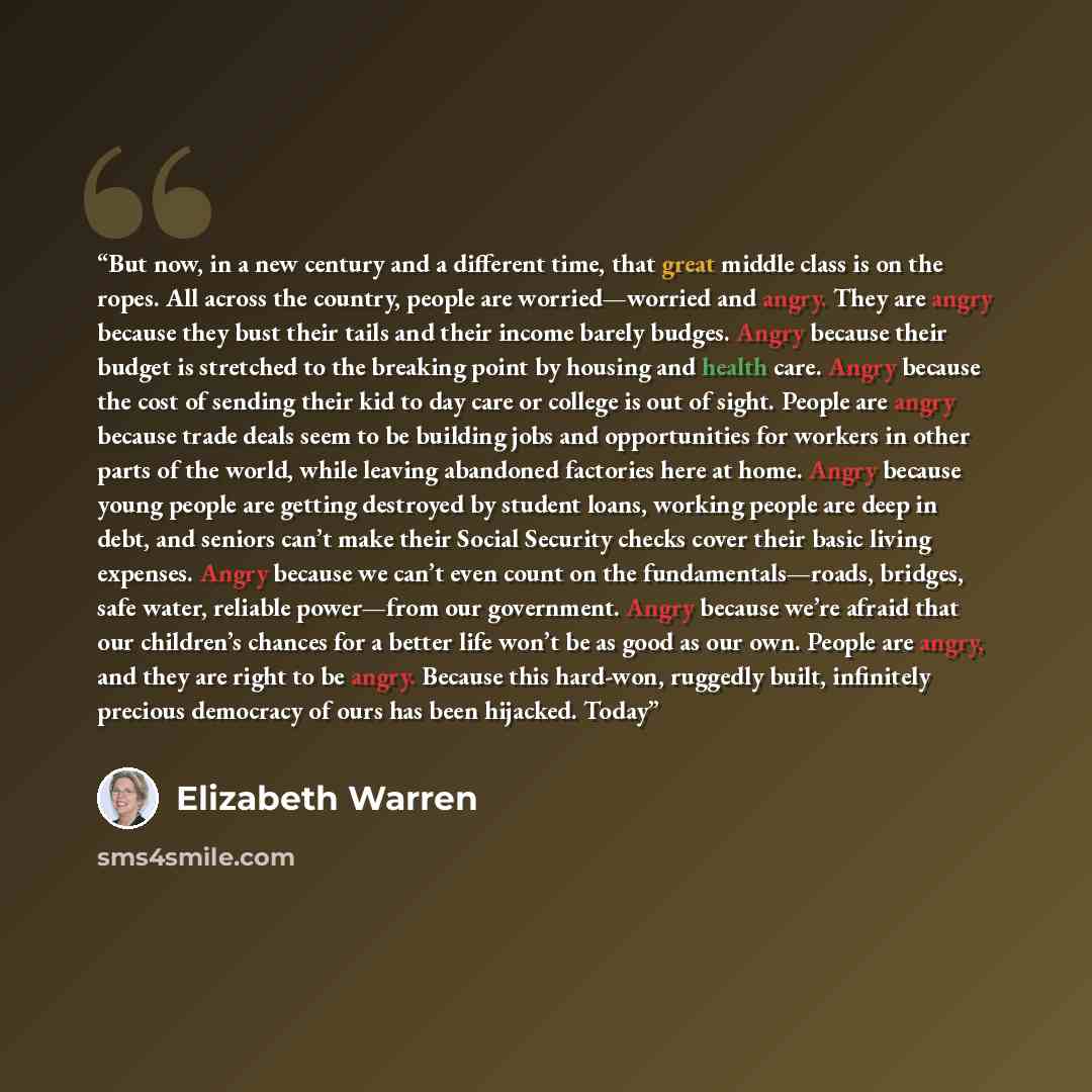 “But now, in a new century and a different time, that great middle class is on the ropes. All across the country, people are worried—worried and angry. They are angry because they bust their tails and their income barely budges. Angry because their budget is stretched to the breaking point by…” quote by Elizabeth Warren