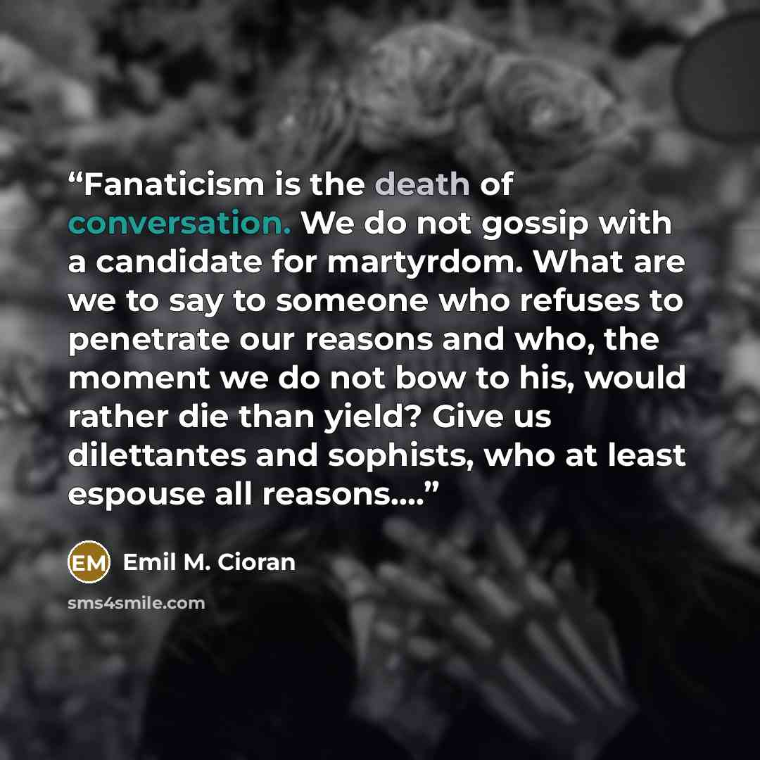 “Fanaticism is the death of conversation. We do not gossip with a candidate for martyrdom. What are we to say to someone who refuses to penetrate our reasons and who, the moment we do not bow to his, would rather die than yield? Give us dilettantes and sophists, who at least espouse all reasons….” quote by Emil M. Cioran