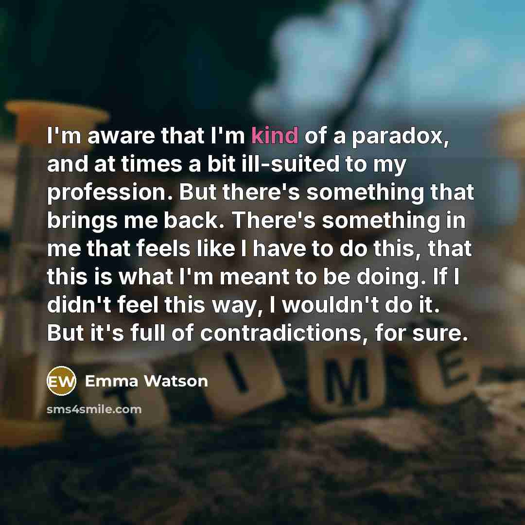 “I'm aware that I'm kind of a paradox, and at times a bit ill-suited to my profession. But there's something that brings me back. There's something in me that feels like I have to do this, that this is what I'm meant to be doing. If I didn't feel this way, I wouldn't do it. But it's full of…” quote by Emma Watson