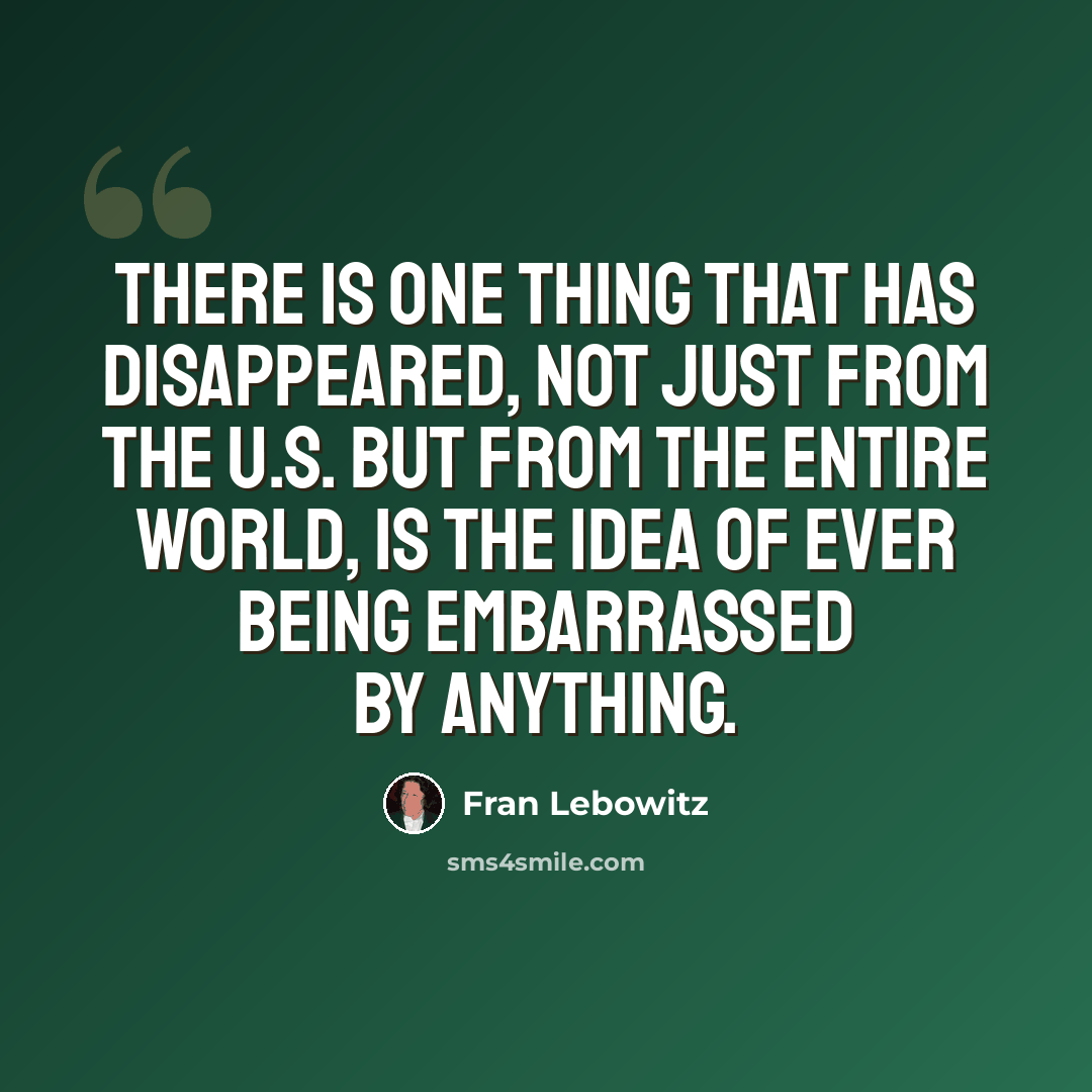“There is one thing that has disappeared, not just from the U.S. but from the entire world, is the idea of ever being embarrassed by anything.” quote by Fran Lebowitz