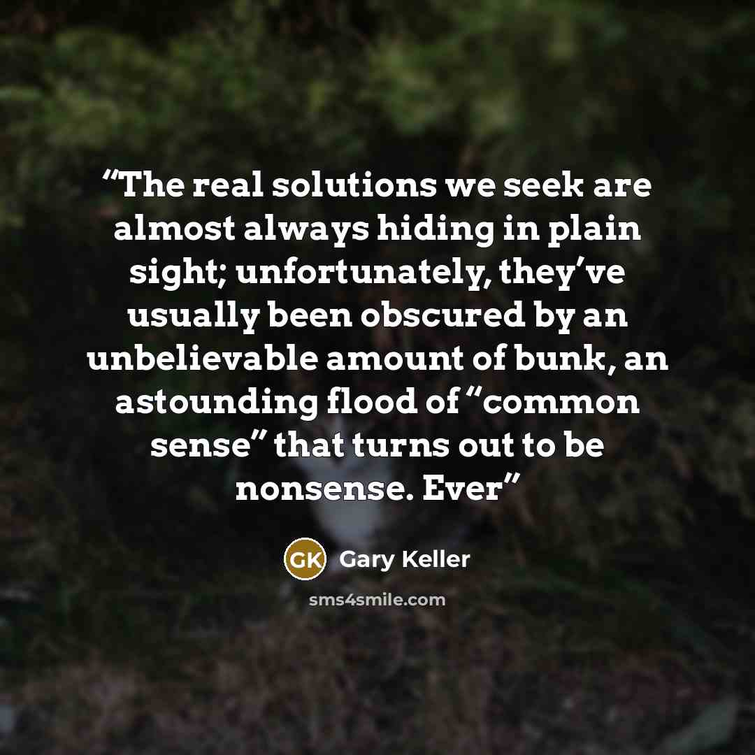 “The real solutions we seek are almost always hiding in plain sight; unfortunately, they’ve usually been obscured by an unbelievable amount of bunk, an astounding flood of “common sense” that turns out to be nonsense. Ever” quote by Gary Keller