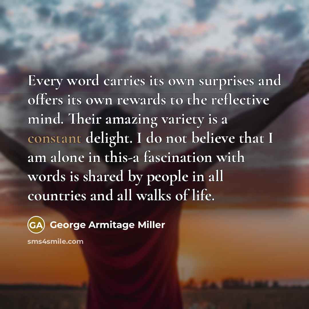 “Every word carries its own surprises and offers its own rewards to the reflective mind. Their amazing variety is a constant delight. I do not believe that I am alone in this-a fascination with words is shared by people in all countries and all walks of life.” quote by George Armitage Miller