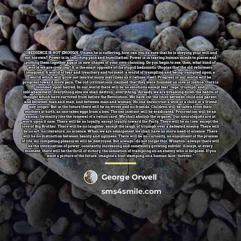 “OBEDIENCE IS NOT ENOUGH. Unless he is suffering, how can you be sure that he is obeying your will and not his own? Power is in inflicting pain and humiliation. Power is in tearing human minds to pieces and putting them together again in new shapes of your own choosing. Do you begin to see, then…” quote by George Orwell