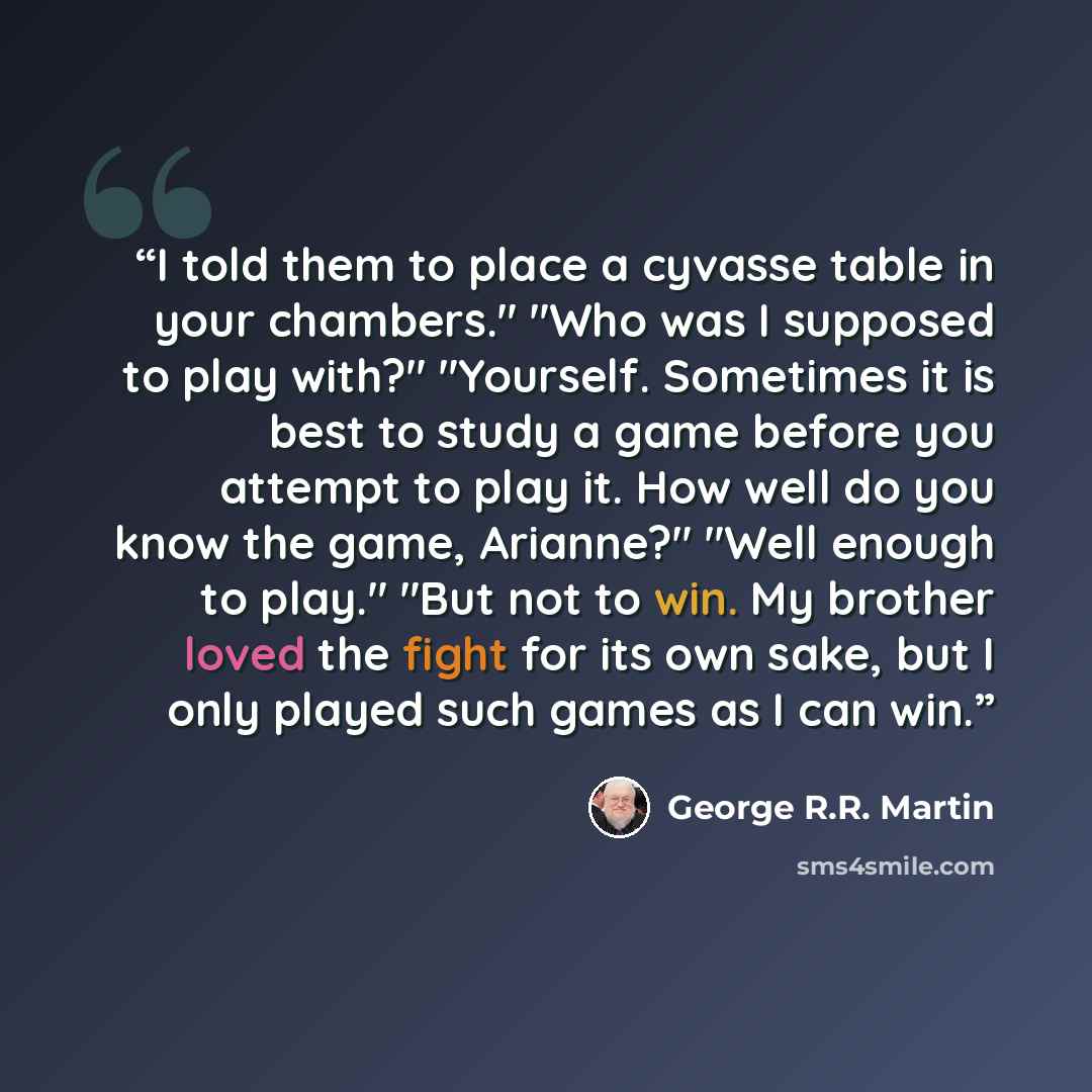 “I told them to place a cyvasse table in your chambers." "Who was I supposed to play with?" "Yourself. Sometimes it is best to study a game before you attempt to play it. How well do you know the game, Arianne?" "Well enough to play." "But not to win. My brother loved the fight for its own sake…” quote by George R.R. Martin