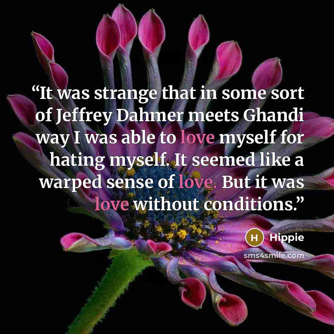 “It was strange that in some sort of Jeffrey Dahmer meets Ghandi way I was able to love myself for hating myself. It seemed like a warped sense of love. But it was love without conditions.” quote by Hippie