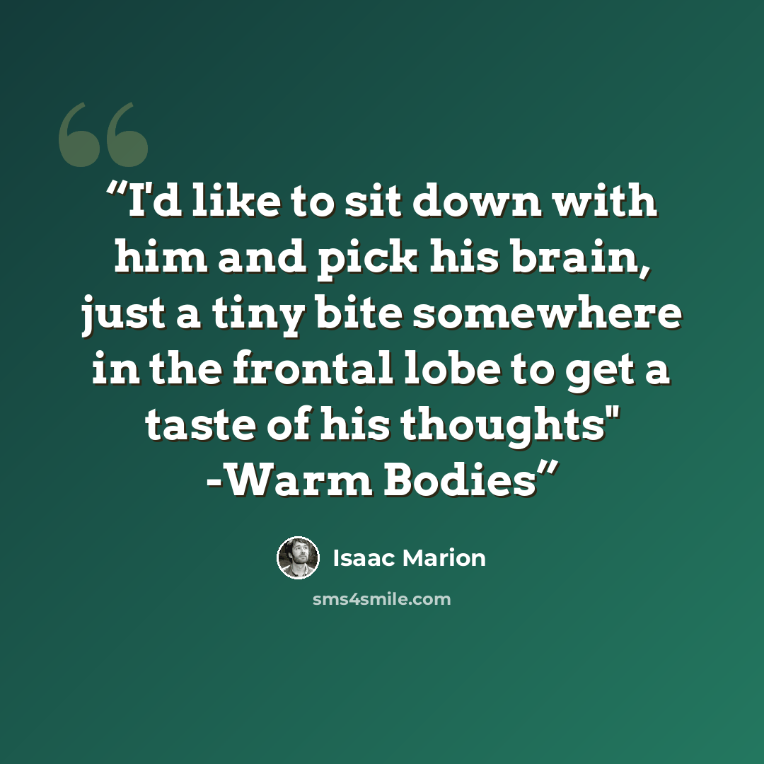 “I'd like to sit down with him and pick his brain, just a tiny bite somewhere in the frontal lobe to get a taste of his thoughts" -Warm Bodies” quote by Isaac Marion