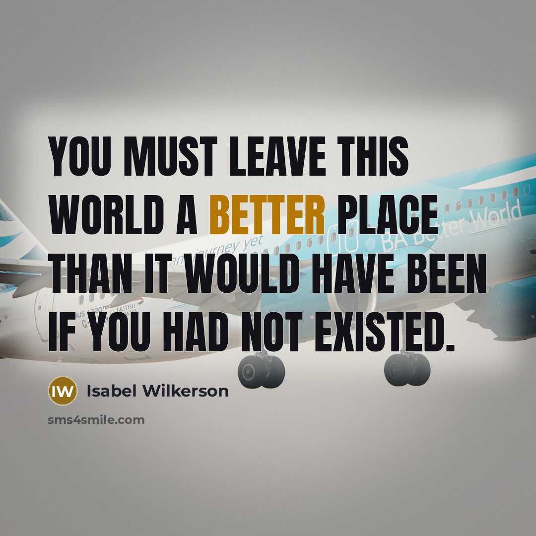 “You must leave this world a better place than it would have been if you had not existed.” quote by Isabel Wilkerson