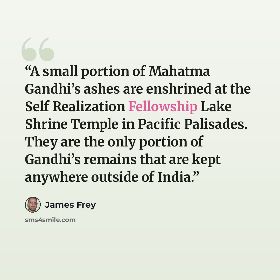 “A small portion of Mahatma Gandhi’s ashes are enshrined at the Self Realization Fellowship Lake Shrine Temple in Pacific Palisades. They are the only portion of Gandhi’s remains that are kept anywhere outside of India.” quote by James Frey