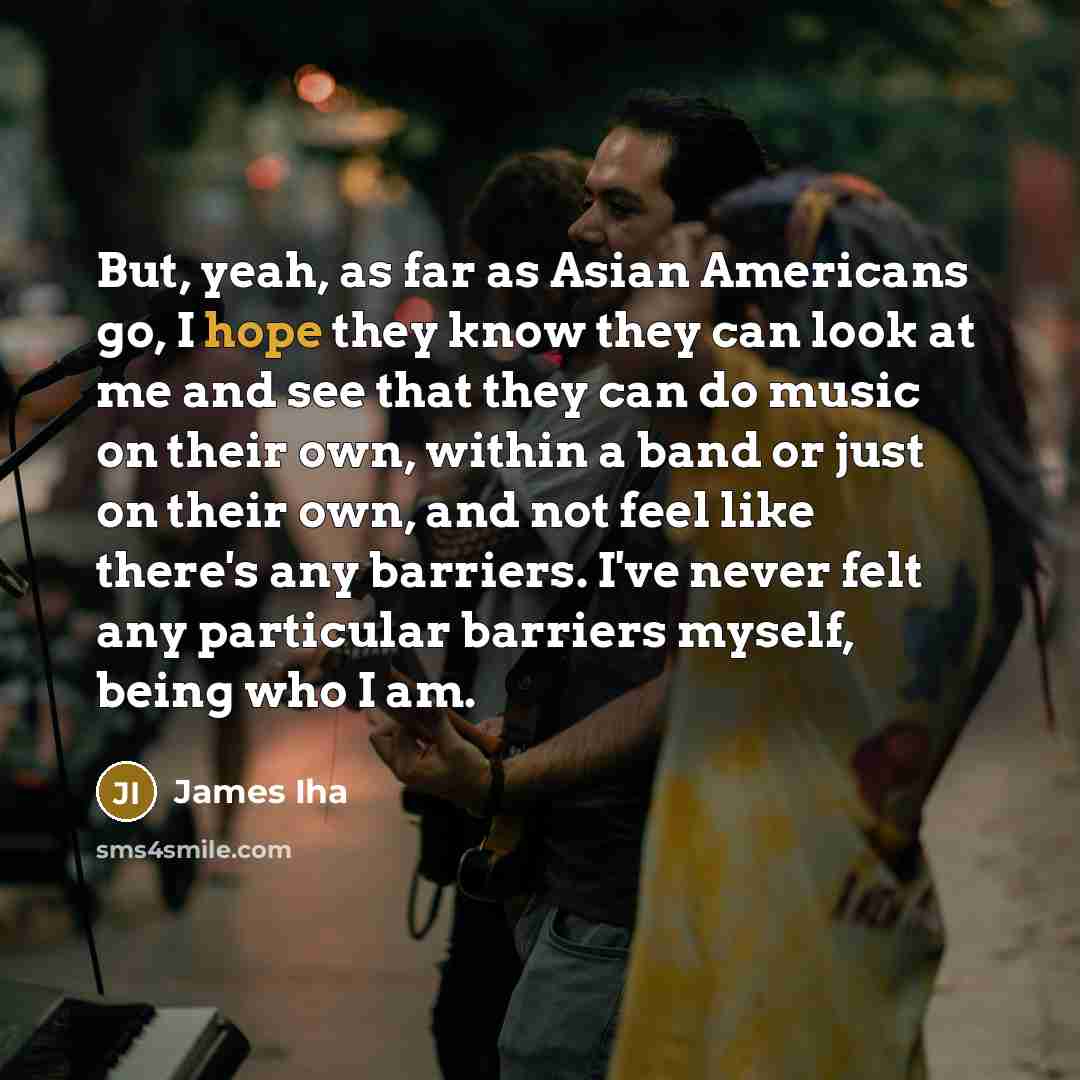 “But, yeah, as far as Asian Americans go, I hope they know they can look at me and see that they can do music on their own, within a band or just on their own, and not feel like there's any barriers. I've never felt any particular barriers myself, being who I am.” quote by James Iha