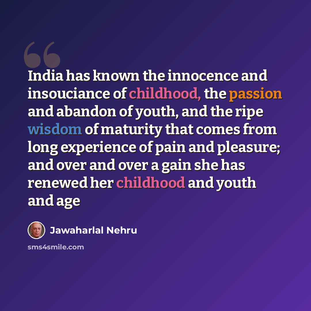 “India has known the innocence and insouciance of childhood, the passion and abandon of youth, and the ripe wisdom of maturity that comes from long experience of pain and pleasure; and over and over a gain she has renewed her childhood and youth and age” quote by Jawaharlal Nehru